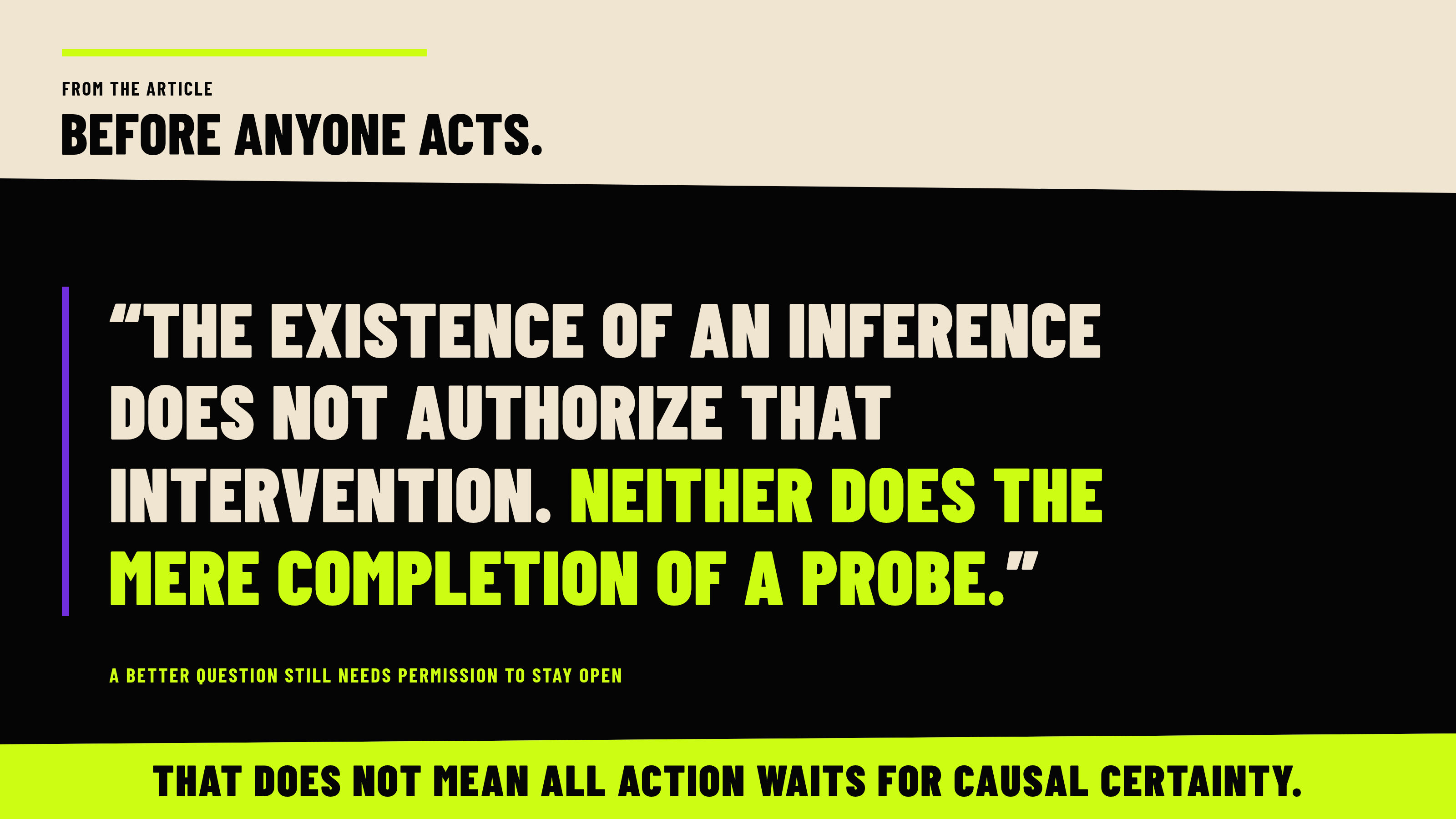 From the article, Before anyone acts. Quote: “The existence of an inference does not authorize that intervention. Neither does the mere completion of a probe.” Context: A better question still needs permission to stay open. Band: That does not mean all action waits for causal certainty.
